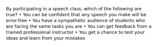 By participating in a speech class, which of the following are true? • You can be confident that any speech you make will be error-free • You have a sympathetic audience of students who are facing the same tasks you are • You can get feedback from a trained professional instructor • You get a chance to test your ideas and learn from your mistakes