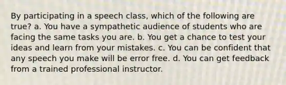 By participating in a speech class, which of the following are true? a. You have a sympathetic audience of students who are facing the same tasks you are. b. You get a chance to test your ideas and learn from your mistakes. c. You can be confident that any speech you make will be error free. d. You can get feedback from a trained professional instructor.