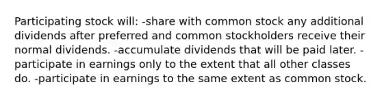 Participating stock will: -share with common stock any additional dividends after preferred and common stockholders receive their normal dividends. -accumulate dividends that will be paid later. -participate in earnings only to the extent that all other classes do. -participate in earnings to the same extent as common stock.