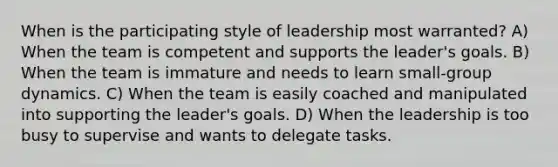 When is the participating style of leadership most warranted? A) When the team is competent and supports the leader's goals. B) When the team is immature and needs to learn small-group dynamics. C) When the team is easily coached and manipulated into supporting the leader's goals. D) When the leadership is too busy to supervise and wants to delegate tasks.