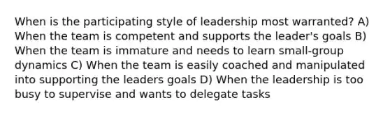 When is the participating style of leadership most warranted? A) When the team is competent and supports the leader's goals B) When the team is immature and needs to learn small-group dynamics C) When the team is easily coached and manipulated into supporting the leaders goals D) When the leadership is too busy to supervise and wants to delegate tasks