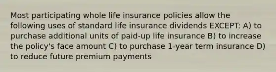 Most participating whole life insurance policies allow the following uses of standard life insurance dividends EXCEPT: A) to purchase additional units of paid-up life insurance B) to increase the policy's face amount C) to purchase 1-year term insurance D) to reduce future premium payments