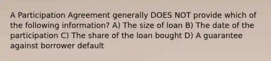 A Participation Agreement generally DOES NOT provide which of the following information? A) The size of loan B) The date of the participation C) The share of the loan bought D) A guarantee against borrower default