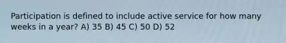 Participation is defined to include active service for how many weeks in a year? A) 35 B) 45 C) 50 D) 52