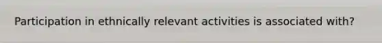 Participation in ethnically relevant activities is associated with?