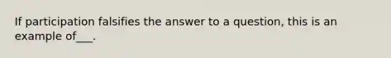 If participation falsifies the answer to a question, this is an example of___.