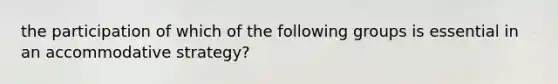 the participation of which of the following groups is essential in an accommodative strategy?