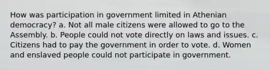 How was participation in government limited in Athenian democracy? a. Not all male citizens were allowed to go to the Assembly. b. People could not vote directly on laws and issues. c. Citizens had to pay the government in order to vote. d. Women and enslaved people could not participate in government.