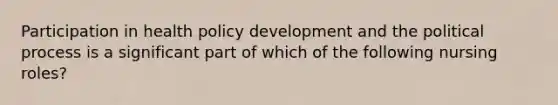 Participation in health policy development and the political process is a significant part of which of the following nursing roles?