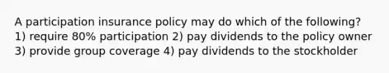 A participation insurance policy may do which of the following? 1) require 80% participation 2) pay dividends to the policy owner 3) provide group coverage 4) pay dividends to the stockholder