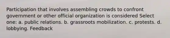 Participation that involves assembling crowds to confront government or other official organization is considered Select one: a. public relations. b. grassroots mobilization. c. protests. d. lobbying. Feedback