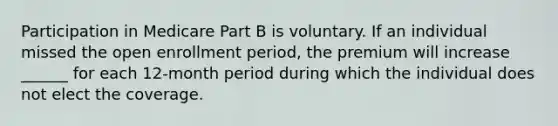 Participation in Medicare Part B is voluntary. If an individual missed the open enrollment period, the premium will increase ______ for each 12-month period during which the individual does not elect the coverage.