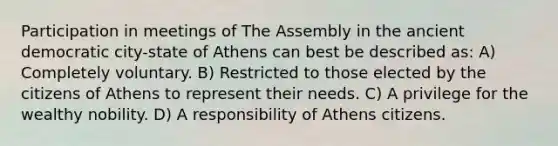 Participation in meetings of The Assembly in the ancient democratic city-state of Athens can best be described as: A) Completely voluntary. B) Restricted to those elected by the citizens of Athens to represent their needs. C) A privilege for the wealthy nobility. D) A responsibility of Athens citizens.