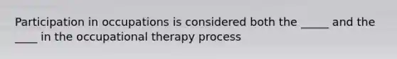 Participation in occupations is considered both the _____ and the ____ in the occupational therapy process