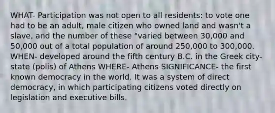 WHAT- Participation was not open to all residents: to vote one had to be an adult, male citizen who owned land and wasn't a slave, and the number of these "varied between 30,000 and 50,000 out of a total population of around 250,000 to 300,000. WHEN- developed around the fifth century B.C. in the Greek city-state (polis) of Athens WHERE- Athens SIGNIFICANCE- the first known democracy in the world. It was a system of direct democracy, in which participating citizens voted directly on legislation and executive bills.