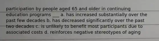 participation by people aged 65 and older in continuing education programs ___ a. has increased substantially over the past few decades b. has decreased significantly over the past two decades c. is unlikely to benefit most participants due to associated costs d. reinforces negative stereotypes of aging