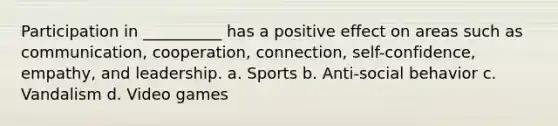 Participation in __________ has a positive effect on areas such as communication, cooperation, connection, self-confidence, empathy, and leadership. a. Sports b. Anti-social behavior c. Vandalism d. Video games