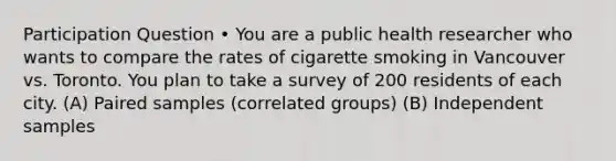 Participation Question • You are a public health researcher who wants to compare the rates of cigarette smoking in Vancouver vs. Toronto. You plan to take a survey of 200 residents of each city. (A) Paired samples (correlated groups) (B) Independent samples