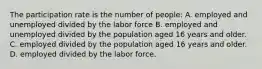 The participation rate is the number of people: A. employed and unemployed divided by the labor force B. employed and unemployed divided by the population aged 16 years and older. C. employed divided by the population aged 16 years and older. D. employed divided by the labor force.