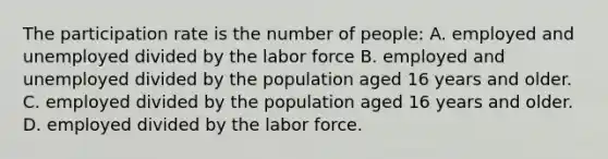 The participation rate is the number of people: A. employed and unemployed divided by the labor force B. employed and unemployed divided by the population aged 16 years and older. C. employed divided by the population aged 16 years and older. D. employed divided by the labor force.