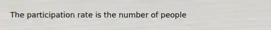 The participation rate is the number of people