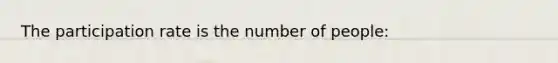 The participation rate is the number of people: