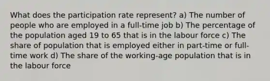 What does the participation rate represent? a) The number of people who are employed in a full-time job b) The percentage of the population aged 19 to 65 that is in the labour force c) The share of population that is employed either in part-time or full-time work d) The share of the working-age population that is in the labour force