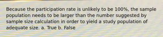 Because the participation rate is unlikely to be 100%, the sample population needs to be larger than the number suggested by sample size calculation in order to yield a study population of adequate size. a. True b. False