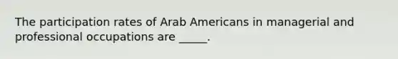 The participation rates of Arab Americans in managerial and professional occupations are _____.