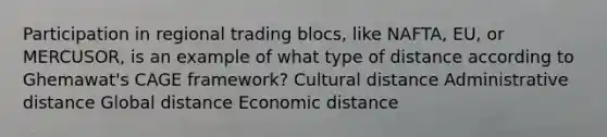 Participation in regional trading blocs, like NAFTA, EU, or MERCUSOR, is an example of what type of distance according to Ghemawat's CAGE framework? Cultural distance Administrative distance Global distance Economic distance