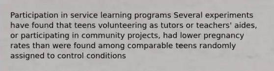 Participation in service learning programs Several experiments have found that teens volunteering as tutors or teachers' aides, or participating in community projects, had lower pregnancy rates than were found among comparable teens randomly assigned to control conditions