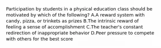 Participation by students in a physical education class should be motivated by which of the following? A.A reward system with candy, pizza, or trinkets as prizes B.The intrinsic reward of feeling a sense of accomplishment C.The teacher's constant redirection of inappropriate behavior D.Peer pressure to compete with others for the best score