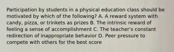 Participation by students in a physical education class should be motivated by which of the following? A. A reward system with candy, pizza, or trinkets as prizes B. The intrinsic reward of feeling a sense of accomplishment C. The teacher's constant redirection of inappropriate behavior D. Peer pressure to compete with others for the best score