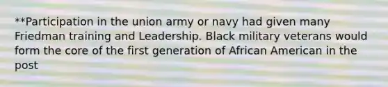 **Participation in the union army or navy had given many Friedman training and Leadership. Black military veterans would form the core of the first generation of African American in the post