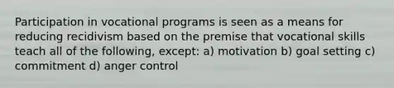 Participation in vocational programs is seen as a means for reducing recidivism based on the premise that vocational skills teach all of the following, except: a) motivation b) goal setting c) commitment d) anger control