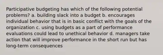 Participative budgeting has which of the following potential problems? a. building slack into a budget b. encourages individual behavior that is in basic conflict with the goals of the organization c. using budgets as a part of performance evaluations could lead to unethical behavior d. managers take action that will improve performance in the short run but has long-term consequences