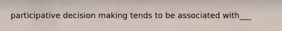 participative decision making tends to be associated with___