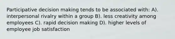 Participative decision making tends to be associated with: A). interpersonal rivalry within a group B). less creativity among employees C). rapid decision making D). higher levels of employee job satisfaction