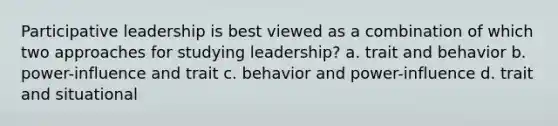 Participative leadership is best viewed as a combination of which two approaches for studying leadership? a. trait and behavior b. power-influence and trait c. behavior and power-influence d. trait and situational