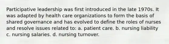 Participative leadership was first introduced in the late 1970s. It was adapted by health care organizations to form the basis of shared governance and has evolved to define the roles of nurses and resolve issues related to: a. patient care. b. nursing liability c. nursing salaries. d. nursing turnover.