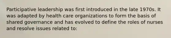 Participative leadership was first introduced in the late 1970s. It was adapted by health care organizations to form the basis of shared governance and has evolved to define the roles of nurses and resolve issues related to: