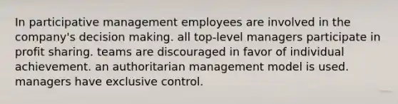 In participative management employees are involved in the company's decision making. all top-level managers participate in profit sharing. teams are discouraged in favor of individual achievement. an authoritarian management model is used. managers have exclusive control.