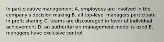 In participative management A. employees are involved in the company's decision making B. all top-level managers participate in profit sharing C. teams are discouraged in favor of individual achievement D. an authoritarian management model is used E. managers have exclusive control