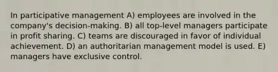 In participative management A) employees are involved in the company's decision-making. B) all top-level managers participate in profit sharing. C) teams are discouraged in favor of individual achievement. D) an authoritarian management model is used. E) managers have exclusive control.