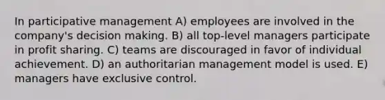 In participative management A) employees are involved in the company's decision making. B) all top-level managers participate in profit sharing. C) teams are discouraged in favor of individual achievement. D) an authoritarian management model is used. E) managers have exclusive control.