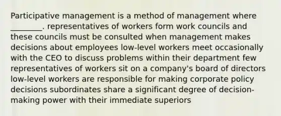 Participative management is a method of management where ________. representatives of workers form work councils and these councils must be consulted when management makes decisions about employees low-level workers meet occasionally with the CEO to discuss problems within their department few representatives of workers sit on a company's board of directors low-level workers are responsible for making corporate policy decisions subordinates share a significant degree of decision-making power with their immediate superiors