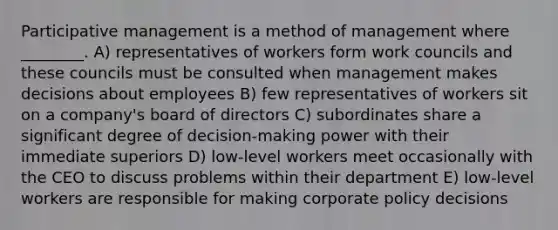 Participative management is a method of management where ________. A) representatives of workers form work councils and these councils must be consulted when management makes decisions about employees B) few representatives of workers sit on a company's board of directors C) subordinates share a significant degree of decision-making power with their immediate superiors D) low-level workers meet occasionally with the CEO to discuss problems within their department E) low-level workers are responsible for making corporate policy decisions