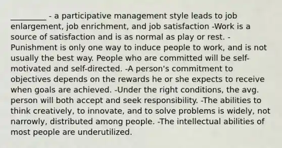 _________ - a participative management style leads to job enlargement, job enrichment, and job satisfaction -Work is a source of satisfaction and is as normal as play or rest. -Punishment is only one way to induce people to work, and is not usually the best way. People who are committed will be self-motivated and self-directed. -A person's commitment to objectives depends on the rewards he or she expects to receive when goals are achieved. -Under the right conditions, the avg. person will both accept and seek responsibility. -The abilities to think creatively, to innovate, and to solve problems is widely, not narrowly, distributed among people. -The intellectual abilities of most people are underutilized.