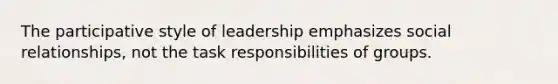 The participative style of leadership emphasizes social relationships, not the task responsibilities of groups.