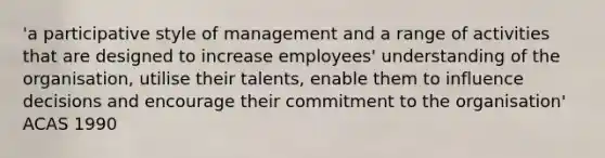 'a participative style of management and a range of activities that are designed to increase employees' understanding of the organisation, utilise their talents, enable them to influence decisions and encourage their commitment to the organisation' ACAS 1990